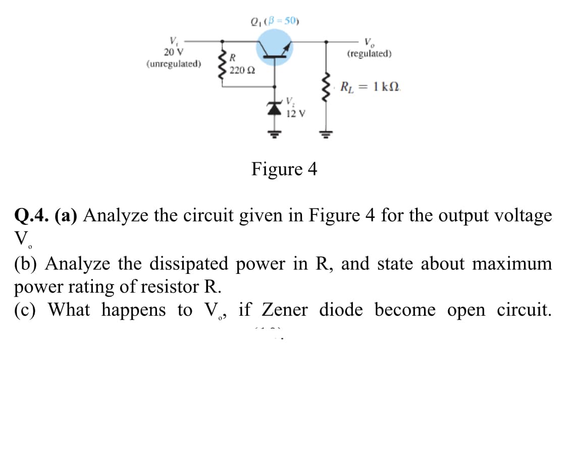 Q, (B = 50)
V,
20 V
(unregulated)
V.
(regulated)
R
220 2
RL = 1 kN.
12 V
Figure 4
Q.4. (a) Analyze the circuit given in Figure 4 for the output voltage
V.
(b) Analyze the dissipated power in R, and state about maximum
power rating of resistor R.
(c) What happens to V, if Zener diode become open circuit.
