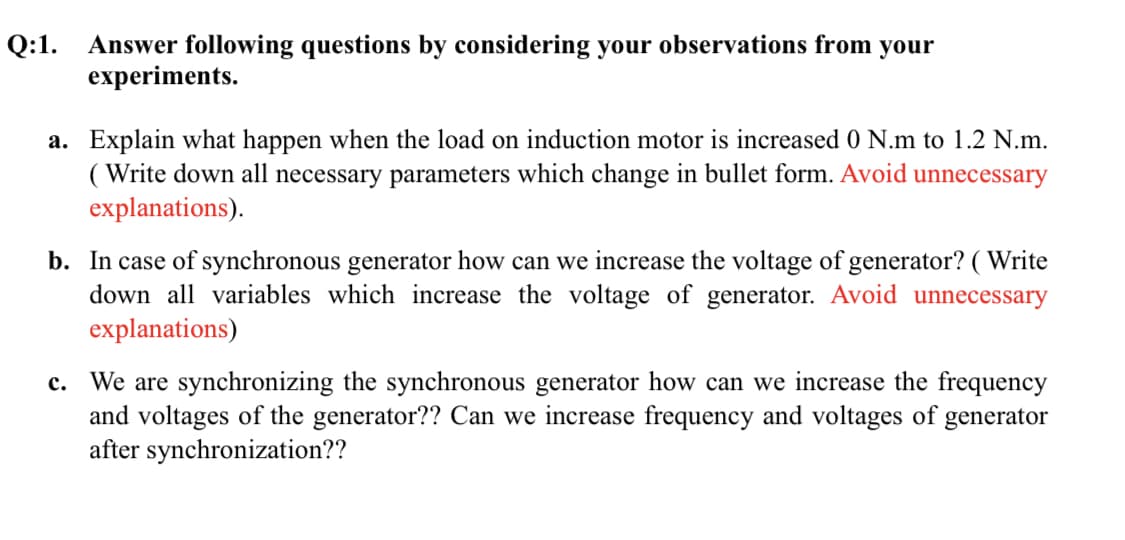 Q:1. Answer following questions by considering your observations from your
experiments.
a. Explain what happen when the load on induction motor is increased 0 N.m to 1.2 N.m.
( Write down all necessary parameters which change in bullet form. Avoid unnecessary
explanations).
b. In case of synchronous generator how can we increase the voltage of generator? ( Write
down all variables which increase the voltage of generator. Avoid unnecessary
explanations)
We are synchronizing the synchronous generator how can we increase the frequency
and voltages of the generator?? Can we increase frequency and voltages of generator
after synchronization??
c.
