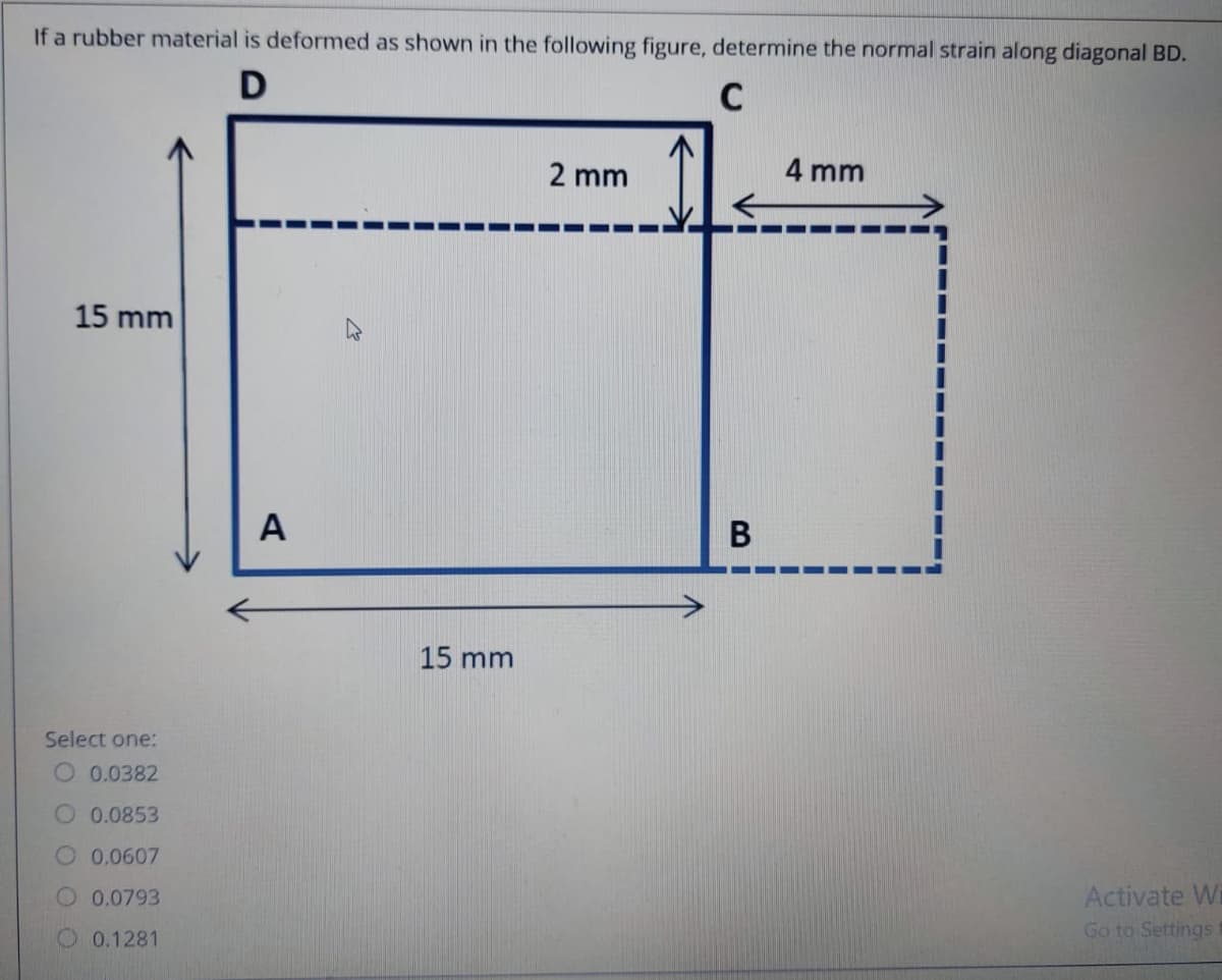 If a rubber material is deformed as shown in the following figure, determine the normal strain along diagonal BD.
C
2 mm
4 mm
15 mm
A
В
15 mm
Select one:
O 0.0382
O 0.0853
0.0607
Activate W
Go to Settings
0.0793
0.1281
