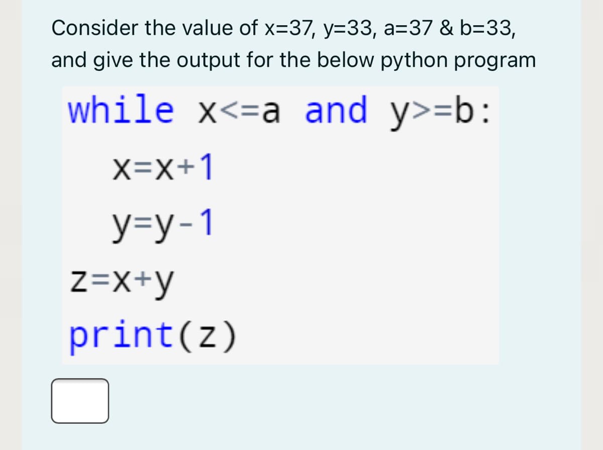 Consider the value of x=37, y=33, a=37 & b=33,
and give the output for the below python program
while x<=a and y>=b:
X=x+1
У-у-1
Z=X+y
print(z)
