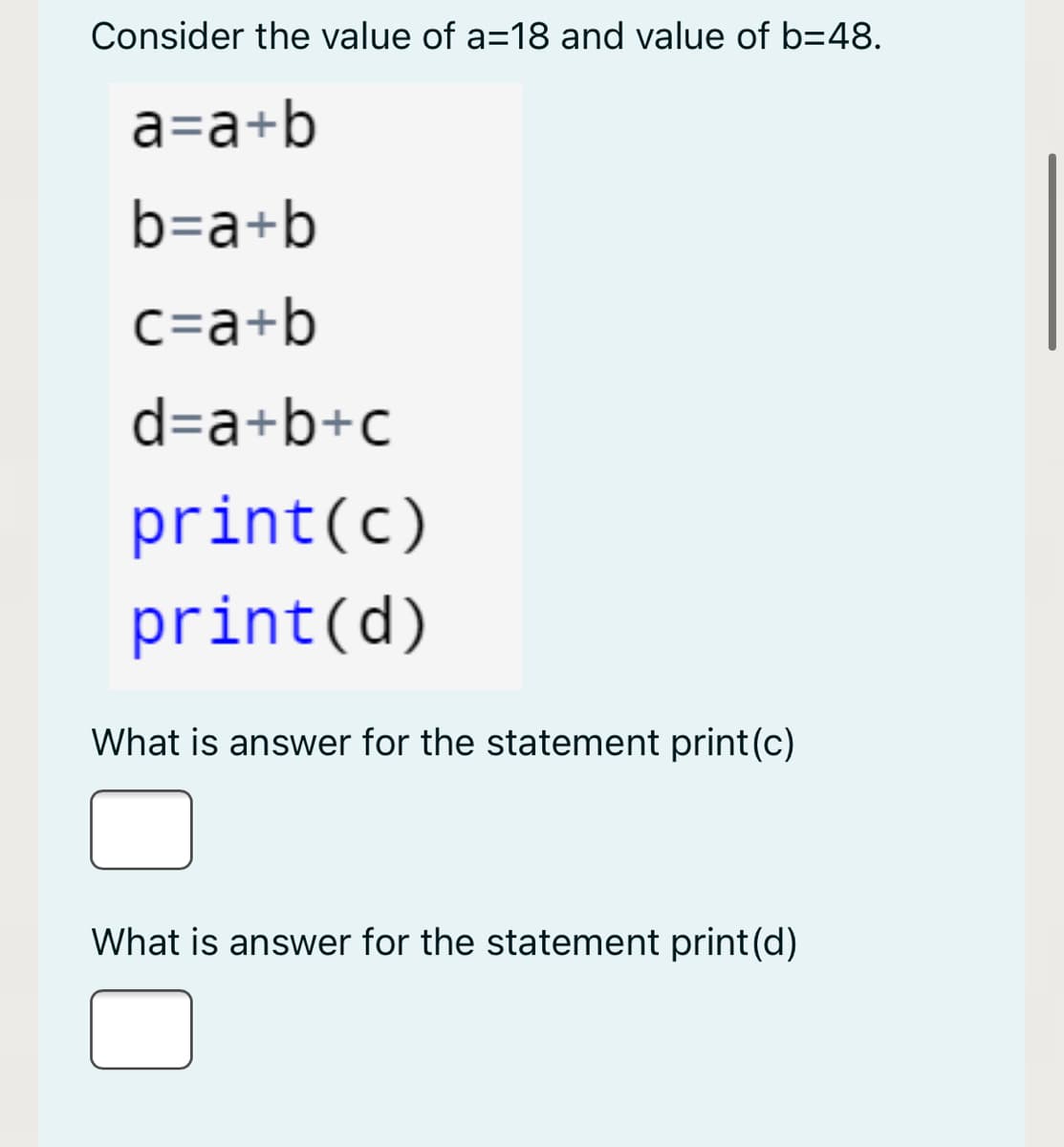 Consider the value of a=18 and value of b=48.
a=a+b
b=a+b
c=a+b
d=a+b+c
print(c)
print(d)
What is answer for the statement print(c)
What is answer for the statement print(d)
