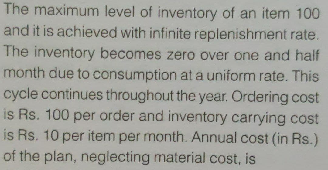 The maximum level of inventory of an item 100
and it is achieved with infinite replenishment rate.
The inventory becomes zero over one and half
month due to consumption at a uniform rate. This
cycle continues throughout the year. Ordering cost
is Rs. 100 per order and inventory carrying cost
is Rs. 10 per item per month. Annual cost (in Rs.)
of the plan, neglecting material cost, is
