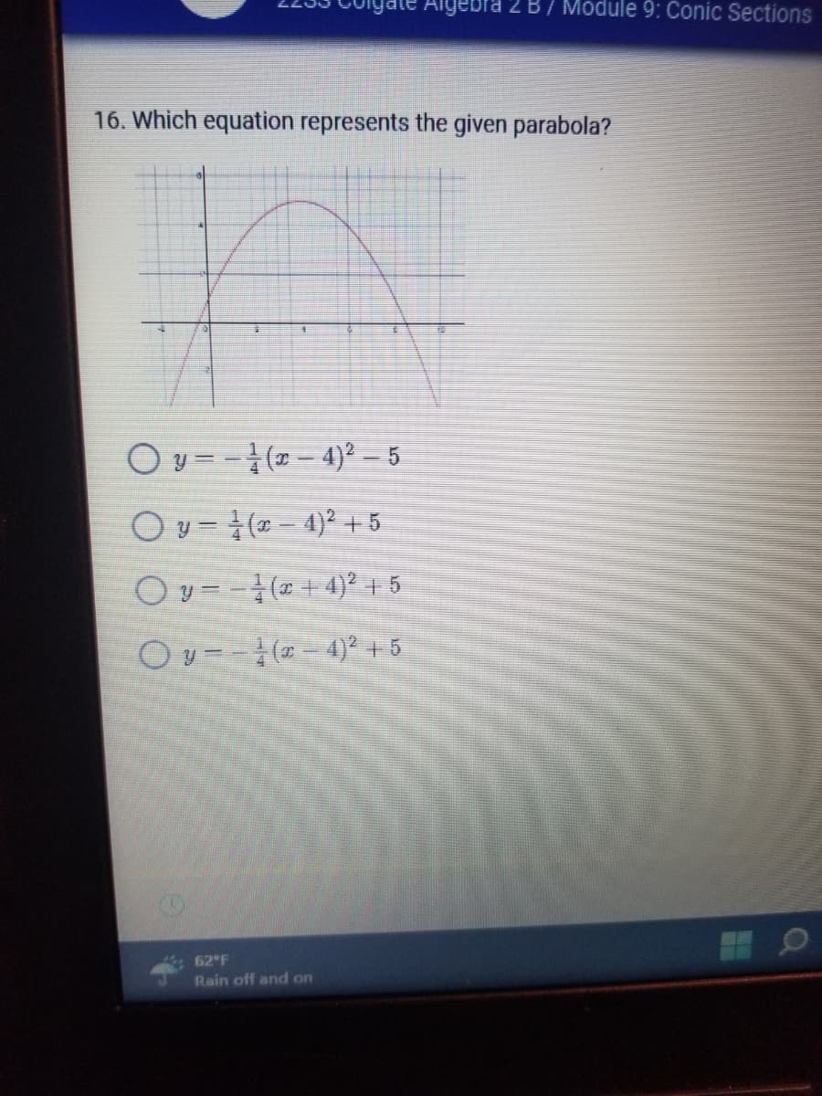 igate Algebra 2 B/ Module 9: Conic Sections
16. Which equation represents the given parabola?
Oy=(x-4)²-5
Oy- (x-4)² +5
− − ½ (x + 4)² + 5
Oy−−¹(x-4)² + 5
62°F
Rain off and on
O