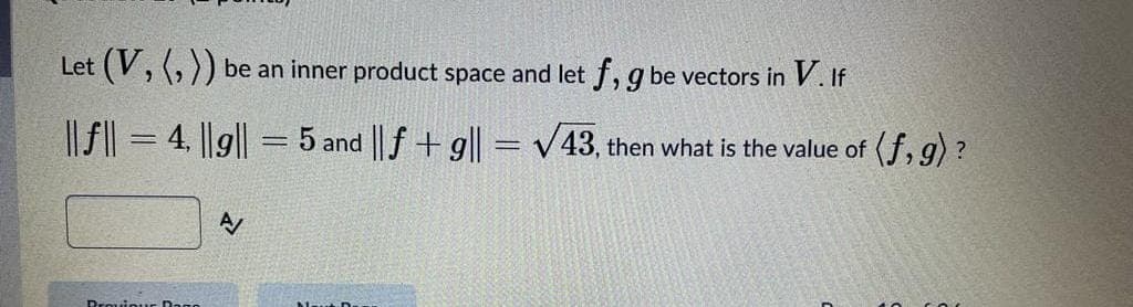 Let (V, (, )) be an inner product space and let f, g be vectors in V. If
|| f| = 4, ||g|| = 5 and || f+ g|| = v43, then what is the value of (f, g) ?
A
Drouiour Dago
