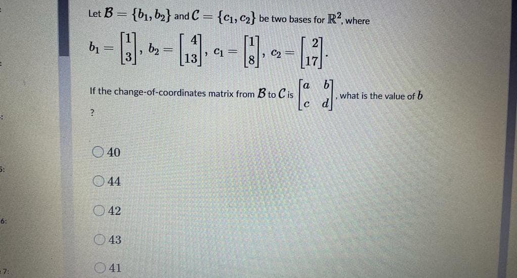 Let B = {b1, b2} and C = {c1, c2} be two bases for R, where
bị
b2
> C1 =
C2 =
8
b1
what is the value of b
If the change-of-coordinates matrix from B to C is
C
O 40
O 44
O 42
6:
O43
- 7:
41
