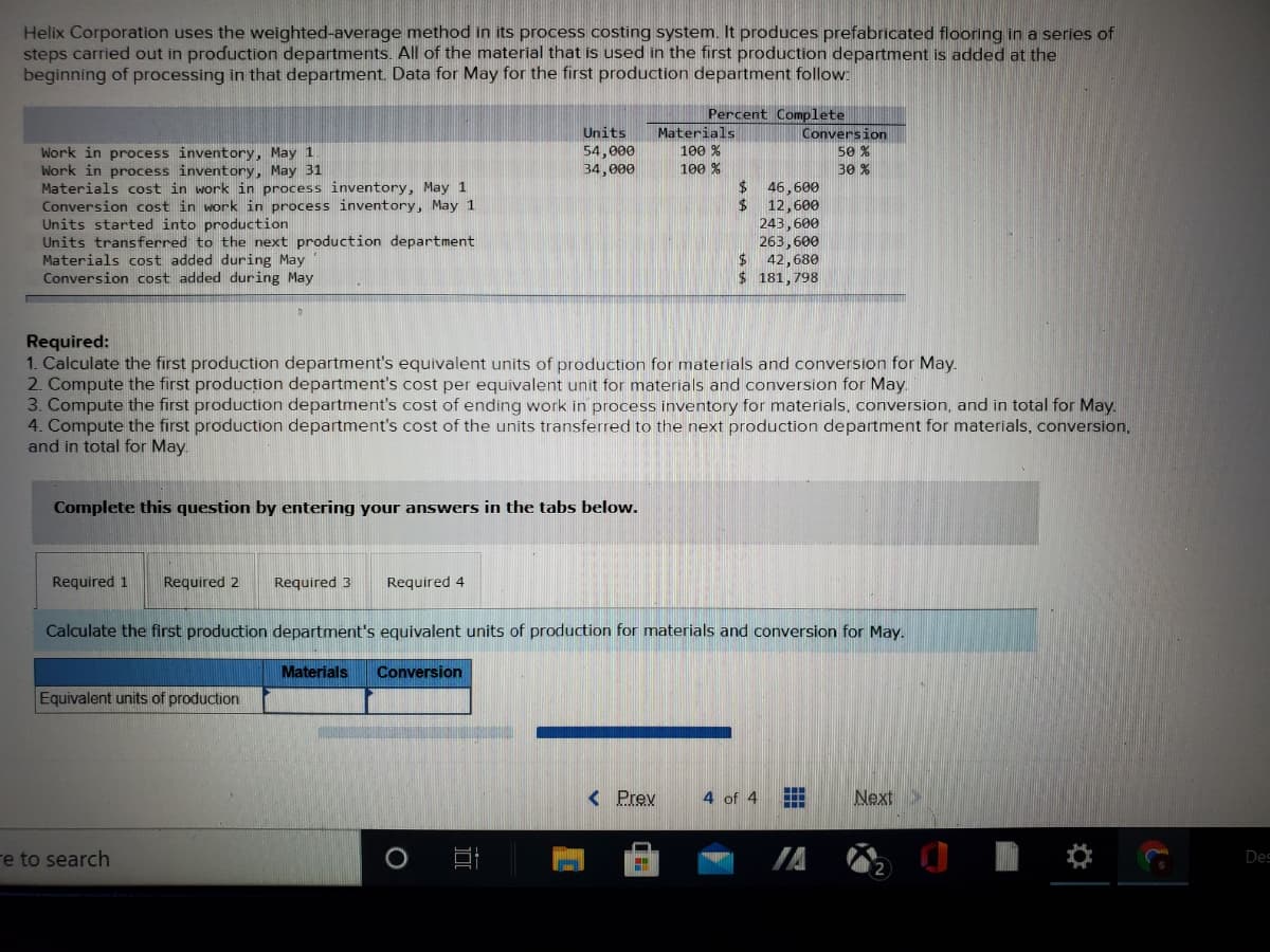 Helix Corporation uses the weighted-average method in its process costing system. It produces prefabricated flooring in a series of
steps carried out in production departments. All of the material that is used in the first production department is added at the
beginning of processing in that department. Data for May for the first production department follow:
Percent Complete
Conversion
Units
54,000
34,000
Materials
100 %
Work in process inventory, May 1
Work in process inventory, May 31
Materials cost in work in process inventory, May 1
Conversion cost in work in process inventory, May 1
Units started into production
Units transferred to the next production department
Materials cost added during May
Conversion cost added during May
50 %
100 %
30 %
24
46,600
12,600
243,600
263,600
$ 42,680
$ 181,798
Required:
1. Calculate the first production department's equivalent units of production for materials and conversion for May.
2. Compute the first producțion department's cost per equivalent unit for materials and conversion for May.
3. Compute the first production department's cost of ending work in process inventory for materials, conversion, and in total for May.
4. Compute the first production department's cost of the units transferred to the next production department for materials, conversion,
and in total for May.
Complete this question by entering your answers in the tabs below.
Required 1
Required 2
Required 3
Required 4
Calculate the first production department's equivalent units of production for materials and conversion for May.
Materials
Conversion
Equivalent units of production
< Prev
4 of 4
Next
re to search
Des
