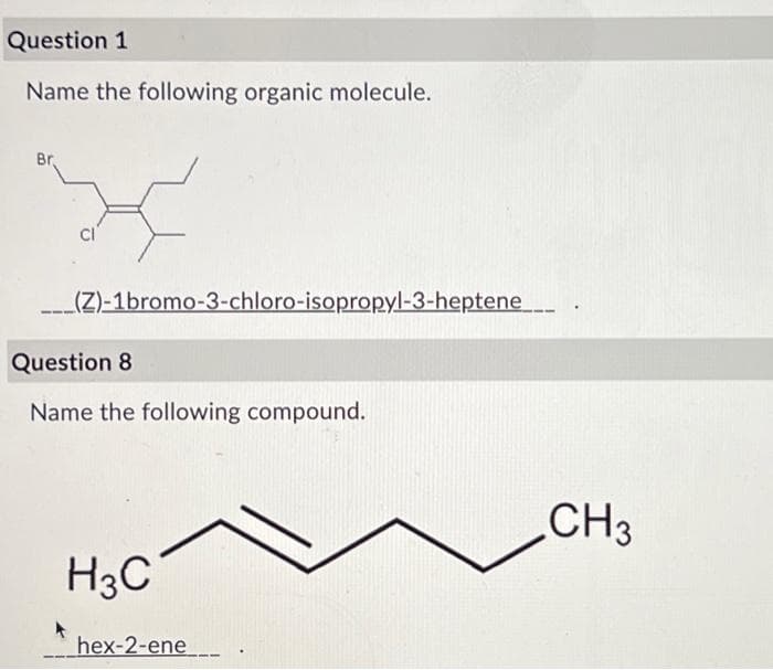 Question 1
Name the following organic molecule.
Br
(Z)-1bromo-3-chloro-isopropyl-3-heptene
Question 8
Name the following compound.
H3C
hex-2-ene
CH 3