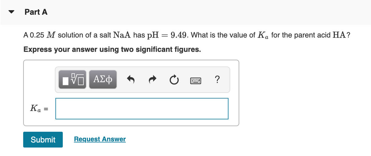 Part A
A 0.25 M solution of a salt NaA has pH = 9.49. What is the value of Ka for the parent acid HA?
Express your answer using two significant figures.
ΨΕΙ ΑΣΦ
Ka
=
Submit
Request Answer
?