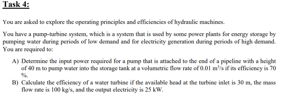 Task 4:
You are asked to explore the operating principles and efficiencies of hydraulic machines.
You have a pump-turbine system, which is a system that is used by some power plants for energy storage by
pumping water during periods of low demand and for electricity generation during periods of high demand.
You are required to:
A) Determine the input power required for a pump that is attached to the end of a pipeline with a height
of 40 m to pump water into the storage tank at a volumetric flow rate of 0.01 m³/s if its efficiency is 70
%.
B) Calculate the efficiency of a water turbine if the available head at the turbine inlet is 30 m, the mass
flow rate is 100 kg/s, and the output electricity is 25 kW.
