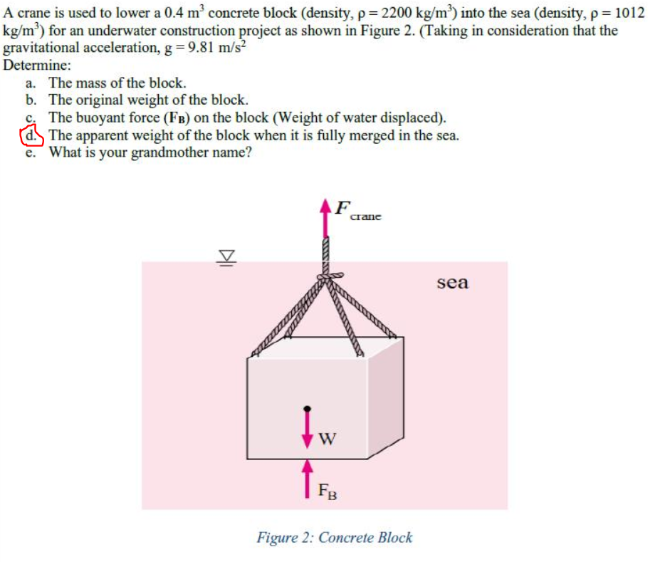 A crane is used to lower a 0.4 m concrete block (density, p = 2200 kg/m') into the sea (density, p = 1012
kg/m) for an underwater construction project as shown in Figure 2. (Taking in consideration that the
gravitational acceleration, g = 9.81 m/s?
Determine:
a. The mass of the block.
b. The original weight of the block.
c. The buoyant force (FB) on the block (Weight of water displaced).
The apparent weight of the block when it is fully merged in the sea.
What is your grandmother name?
AF
crane
sea
W
Fg
Figure 2: Concrete Block

