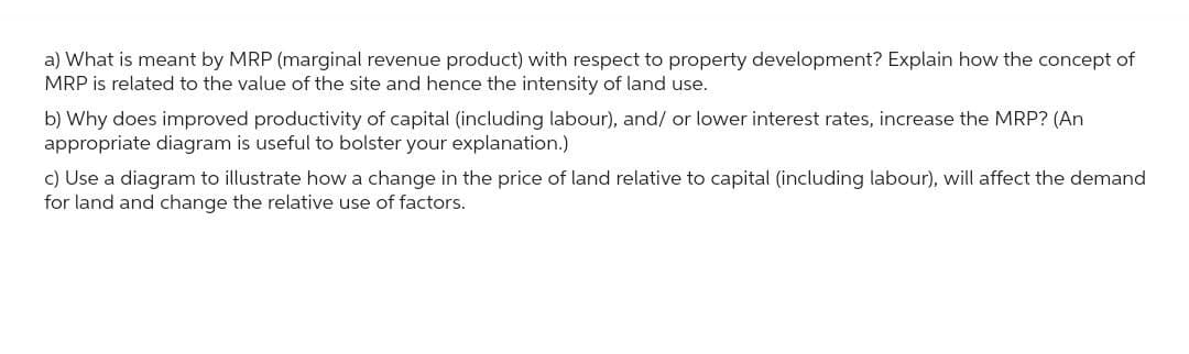 a) What is meant by MRP (marginal revenue product) with respect to property development? Explain how the concept of
MRP is related to the value of the site and hence the intensity of land use.
b) Why does improved productivity of capital (including labour), and/ or lower interest rates, increase the MRP? (An
appropriate diagram is useful to bolster your explanation.)
c) Use a diagram to illustrate how a change in the price of land relative to capital (including labour), will affect the demand
for land and change the relative use of factors.
