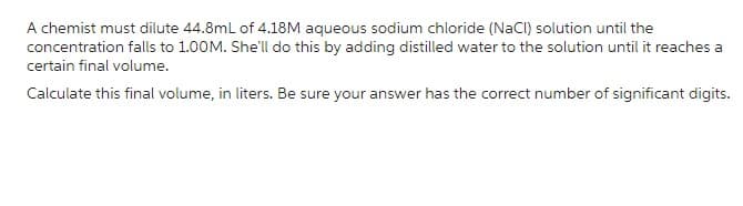 A chemist must dilute 44.8mL of 4.18M aqueous sodium chloride (NaCl) solution until the
concentration falls to 1.00M. She'll do this by adding distilled water to the solution until it reaches a
certain final volume.
Calculate this final volume, in liters. Be sure your answer has the correct number of significant digits.
