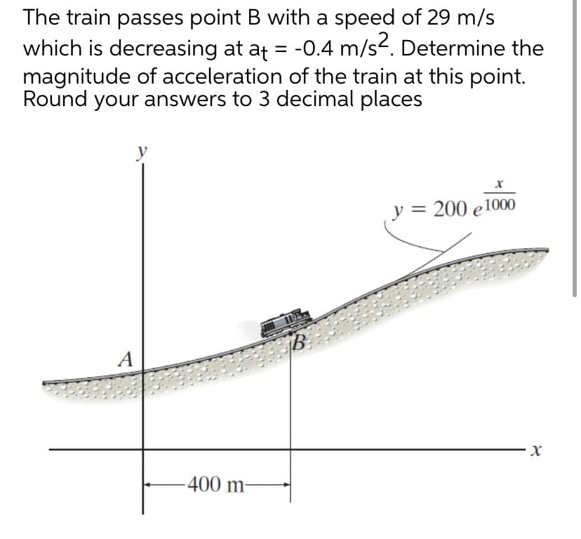 The train passes point B with a speed of 29 m/s
which is decreasing at at = -0.4 m/s2. Determine the
magnitude of acceleration of the train at this point.
Round your answers to 3 decimal places
y
y = 200 e1000
A
400 m-

