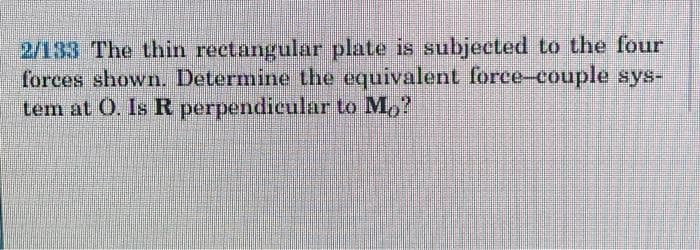 2/133 The thin rectangular plate is subjected to the four
forces shown. Determine the equivalent force-couple sys-
tem at O. Is R perpendicular to M,?
