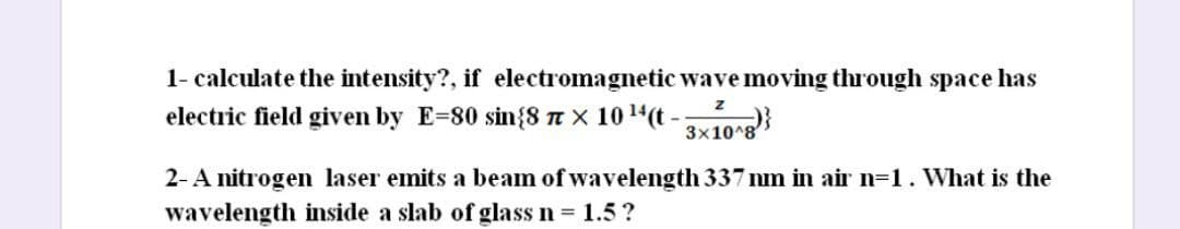 1- calculate the intensity?, if electromagnetic wave moving through space has
electric field given by E=80 sin{8 T × 10 14(t - )}
3x10^8
2-A nitrogen laser emits a beam of wavelength 337 nm in air n=1. What is the
wavelength inside a slab of glass n 1.5?
