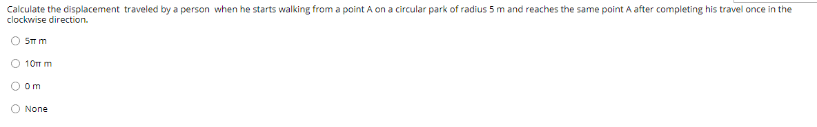 Calculate the displacement traveled by a person when he starts walking from a point A on a circular park of radius 5 m and reaches the same point A after completing his travel once in the
clockwise direction.
O 5TT m
O 10TT m
O om
O None
