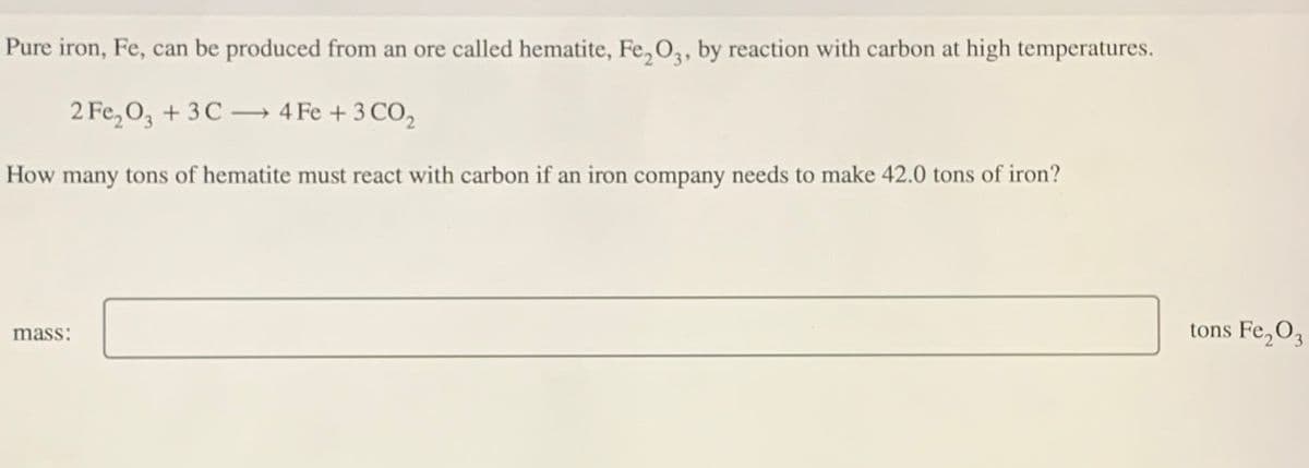 Pure iron, Fe, can be produced from an ore called hematite, Fe2O3, by reaction with carbon at high temperatures.
2 Fe2O3 + 3C4 Fe + 3 CO₂
How many tons of hematite must react with carbon if an iron company needs to make 42.0 tons of iron?
mass:
tons Fe2O3