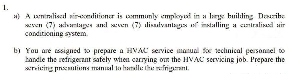 a) A centralised air-conditioner is commonly employed in a large building. Describe
seven (7) advantages and seven (7) disadvantages of installing a centralised air
conditioning system.
b) You are assigned to prepare a HVAC service manual for technical personnel to
handle the refrigerant safely when carrying out the HVAC servicing job. Prepare the
servicing precautions manual to handle the refrigerant.
