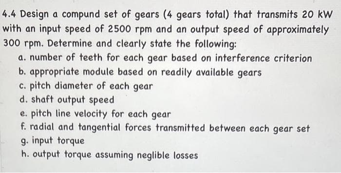 4.4 Design a compund set of gears (4 gears total) that transmits 20 kW
with an input speed of 2500 rpm and an output speed of approximately
300 rpm. Determine and clearly state the following:
a. number of teeth for each gear based on interference criterion
b. appropriate module based on readily available gears
c. pitch diameter of each gear
d. shaft output speed
e. pitch line velocity for each gear
f. radial and tangential forces transmitted between each gear set
g. input torque
h. output torque assuming neglible losses

