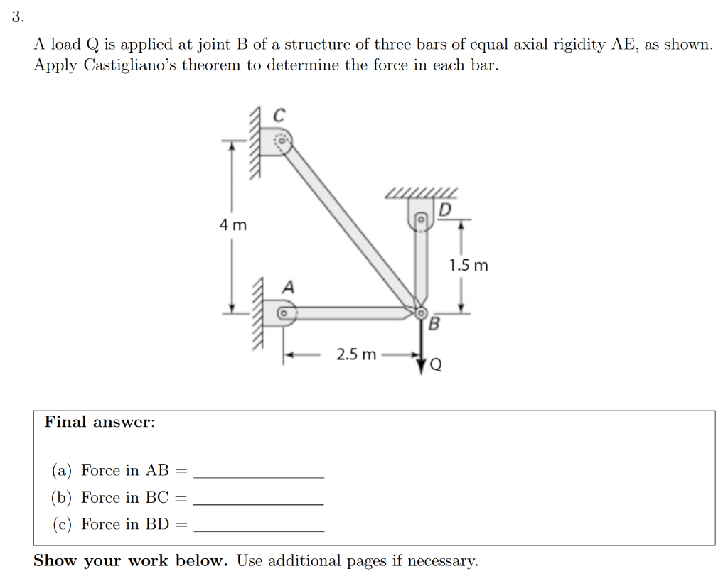 3.
A load Q is applied at joint B of a structure of three bars of equal axial rigidity AE, as shown.
Apply Castigliano's theorem to determine the force in each bar.
4 m
1.5 m
2.5 m
Q
Final answer:
(a) Force in AB
(b) Force in BC
(c) Force in BD =
Show your work below. Use additional pages if necessary.
