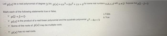 Let p(x) be a roal polynomial of degree 3 (so. p(x) = ax + bx2+ Cx + a for some real numbers a,b.c,d with a o Suppone that p(2 -A-0
Mark each of the following statements true or false.
p(2 +)=0
p(x) is the product of a real linear polynomial and the quadratic polynomial y2- 4x+5
A False
B. True.
v Some of the roots of p(x) may be multiple roots.
p(x) has no real roots.
