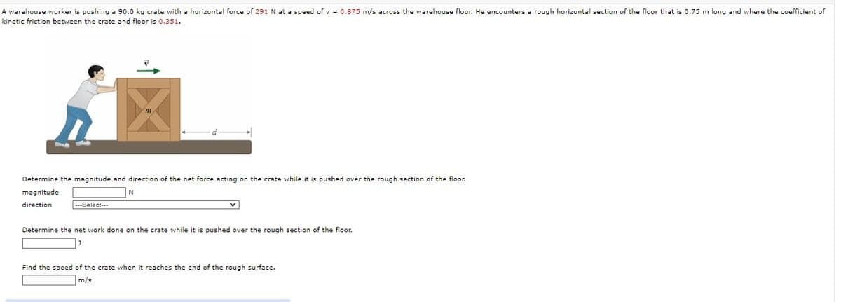 A warehouse worker is pushing a 90.0 kg crate with a horizontal force of 291 N at a speed of v = 0.875 m/s across the warehouse floor. He encounters a rough horizontal section of the floor that is 0.75 m long and where the coefficient of
kinetic friction between the crate and floor is 0.351.
C
Determine the magnitude and direction the net force acting on the crate while it is pushed over the rough section of the floor.
magnitude
direction
-Select---
N
Determine the net work done on the crate while it is pushed over the rough section of the floor.
Find the speed of the crate when it reaches the end of the rough surface.
m/s