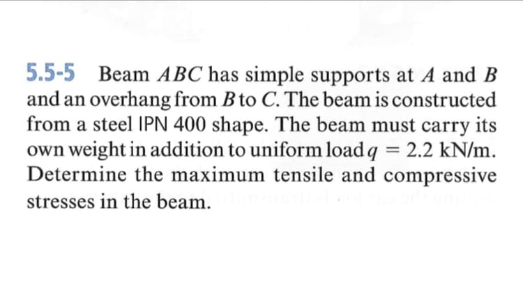 5.5-5 Beam ABC has simple supports at A and B
and an overhang from B to C. The beam is constructed
from a steel IPN 400 shape. The beam must carry
its
own weight in addition to uniform load q = 2.2 kN/m.
Determine the maximum tensile and compressive
%3D
stresses in the beam.
