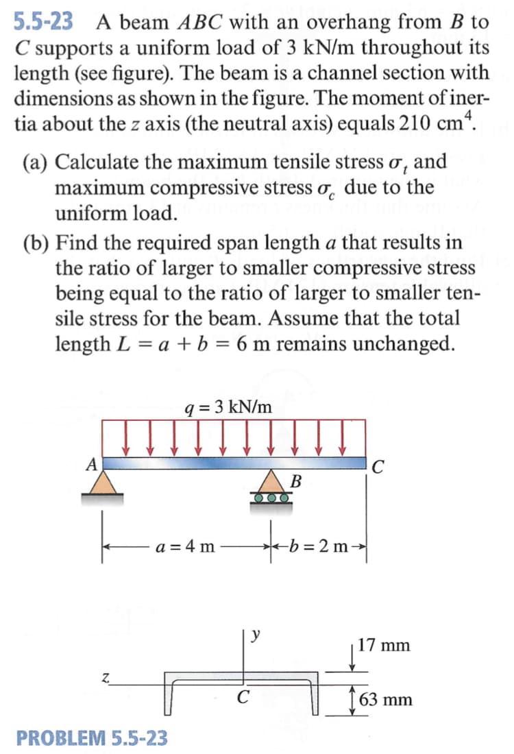 5.5-23 A beam ABC with an overhang from B to
C supports a uniform load of 3 kN/m throughout its
length (see figure). The beam is a channel section with
dimensions as shown in the figure. The moment of iner-
tia about the z axis (the neutral axis) equals 210 cm*.
(a) Calculate the maximum tensile stress o, and
maximum compressive stress o, due to the
uniform load.
(b) Find the required span length a that results in
the ratio of larger to smaller compressive stress
being equal to the ratio of larger to smaller ten-
sile stress for the beam. Assume that the total
length L = a + b = 6 m remains unchanged.
%3D
