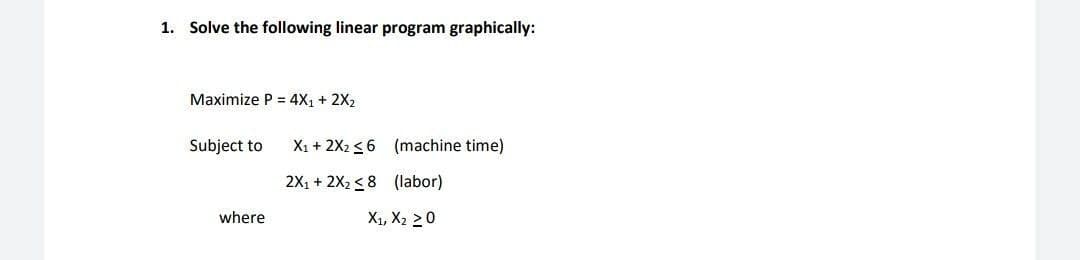 1. Solve the following linear program graphically:
Maximize P = 4X1 + 2X2
Subject to
X1 + 2X2 <6 (machine time)
2X, + 2X2 < 8 (labor)
where
X1, X2 20
