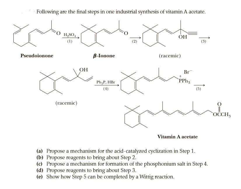 Following are the final steps in one industrial synthesis of vitamin A acetate.
H,SO,
ÓH
(1)
(2)
(3)
Pseudoionone
B-Ionone
(racemic)
OH
Br
Ph P, HBr
(4)
(5)
(racemic)
OCCH3
Vitamin A acetate
(a) Propose a mechanism for the acid-catalyzed cyclization in Step 1.
(b) Propose reagents to bring about Step 2.
(c) Propose a mechanism for formation of the phosphonium salt in Step 4.
(d) Propose reagents to bring about Step 3.
(e) Show how Step 5 can be completed by a Wittig reaction.
