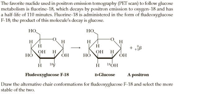 The favorite nuclide used in positron emission tomography (PET scan) to follow glucose
metabolism is fluorine-18, which decays by positron emission to oxygen-18 and has
a half-life of 110 minutes. Fluorine-18 is administered in the form of fludeoxyglucose
F-18; the product of this molecule's decay is glucose.
HO
HO,
H
H
H
H
H
>
OH
H
ÓH
OH
НО
H
НО
18F
18ÓH
Fludeoxyglucose F-18
A positron
D-Glucose
Draw the alternative chair conformations for fludeoxyglucose F-18 and select the more
stable of the two.
