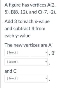 A figure has vertices A(2,
5), B(8, 12), and C(-7, -2).
Add 3 to each x-value
and subtract 4 from
each y-value.
The new vertices are A'
( Select)
",B'
[ Select)
and C'
[Select)

