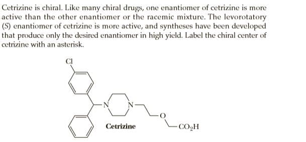 Cetrizine is chiral. Like many chiral drugs, one enantiomer of cetrizine is more
active than the other enantiomer or the racemic mixture. The levorotatory
(S) enantiomer of cetrizine is more active, and syntheses have been developed
that produce only the desired enantiomer in high yield. Label the chiral center of
cetrizine with an asterisk.
CI
Cetrizine
-CO,H
