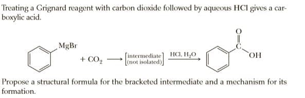 Treating a Grignard reagent with carbon dioxide followed by aqueous HCI gives a car-
boxylic acid.
MgBr
+ CO,
[intermediate] HCI, H,O
[(not isolated)]
Propose a structural formula for the bracketed intermediate and a mechanism for its
formation.
