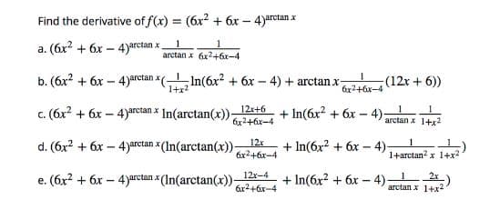 Find the derivative of f(x) = (6x? + 6x – 4)arctan x
a. (6x? + 6x – 4)*rctan x.
arctan x 6x2+6x-4
b. (6x? + 6x - 4)arctan (In(6x? + 6x – 4) + arctan x-
(12x + 6))
1+x2
6x2+6x-4
c. (6x? + 6x – 4) In(arctan(x)),
12x+6
6x2+6x-4
+ In(6x? + 6x – 4)-
arctan x
arctan x 1+x2
d. (6x? + 6x – 4)rctan x (In(arctan(x))
12x
+ In(6x + 6x - 4)-
6x2+6x-4
1+arctan? x 1+x2
12x-4
e. (6x? + 6x – 4)arctan x (In(arctan(x))-
+ In(6x? + 6x – 4)-
6x2+6x-4
arctan x 1+x
