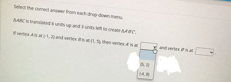 Select the correct answer from each drop-down menu.
AABC is translated 6 units up and 3 units left to create AA'B C.
If vertex A is at (-1, 2) and vertex Bis at (1, 5), then vertex A' is at
and vertex B is at
(5. 1)
(4, 8)
