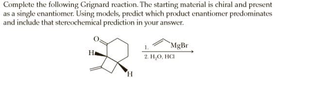 Complete the following Grignard reaction. The starting material is chiral and present
as a single enantiomer. Using models, predict which product enantiomer predominates
and include that stereochemical prediction in your answer.
`MgBr
1.
2. Н.О, НС
Ha
H.
