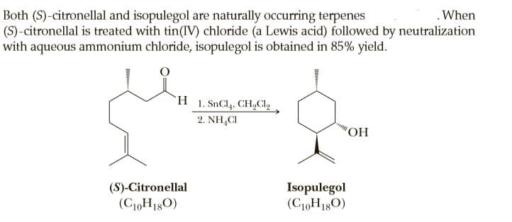 Both (S)-citronellal and isopulegol are naturally occurring terpenes
(S)-citronellal is treated with tin(IV) chloride (a Lewis acid) followed by neutralization
with aqueous ammonium chloride, isopulegol is obtained in 85% yield.
.When
H 1. SnCl4, CHCI,
2. NH,CI
(S)-Citronellal
(C10H180)
Isopulegol
(C10H180)
