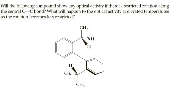 Will the following compound show any optical activity if there is restricted rotation along
the central C-C bond? What will happen to the optical activity at elevated temperatures
as the rotation becomes less restricted?
CH3
CI
H
Cl
CH3
