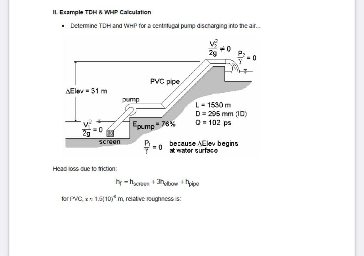 II. Example TDH & WHP Calculation
• Determine TDH and WHP for a centrifugal pump discharging into the air...
+0
2g
PVC pipe
AElev = 31 m
L = 1530 m
D = 295 mm (ID)
Q = 102 Ips
dund
Epump
= 76%
= 0
P
= 0
screen
because AElev begins
at water surface
Head loss due to friction:
hf = hscreen + 3helbow +hpipe
for PVC, 8 = 1.5(1o)® m, relative roughness is:
