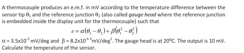 A thermocouple produces an e.m.f. in mV according to the temperature difference between the
sensor tip 0, and the reference junction 02 (also called gauge head where the reference junction
is embedded inside the display unit for the thermocouple) such that
e = a(0, – 0,) + B(e; – e; )
a = 3.5x10? mv/deg and B = 8.2x106 mV/deg. The gauge head is at 20°C. The output is 10 mV.
Calculate the temperature of the sensor.
