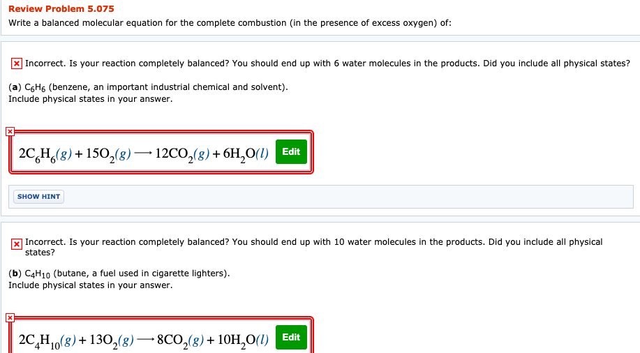Review Problem 5.075
Write a balanced molecular equation for the complete combustion (in the presence of excess oxygen) of:
| Incorrect. Is your reaction completely balanced? You should end up with 6 water molecules in the products. Did you include all physical states?
(a) C6H6 (benzene, an important industrial chemical and solvent).
Include physical states in your answer.
2C,H,(8)+ 150,(8)– 12CO,(8)+ 6H,0(1) Edit
SHOW HINT
x Incorrect. Is your reaction completely balanced? You should end up with 10 water molecules in the products. Did you include all physical
states?
(b) C4H10 (butane, a fuel used in cigarette lighters).
Include physical states in your answer.
2C,H16(8) + 130,(8)–8CO,(8)+ 10H,0(1) Edit
