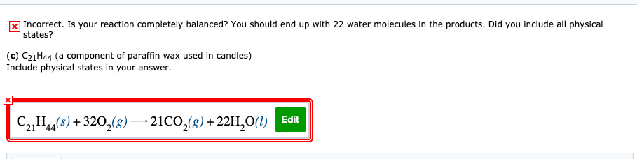 x Incorrect. Is your reaction completely balanced? You should end up with 22 water molecules in the products. Did you include all physical
states?
(c) C21H44 (a component of paraffin wax used in candles)
Include physical states in your answer.
Edit
C„H44(s) + 320,(8)–21CO,(g)+ 22H,0(1)
*44
