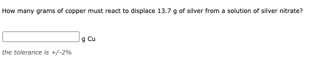 How many grams of copper must react to displace 13.7 g of silver from a solution of silver nitrate?
g Cu
the tolerance is +/-2%
