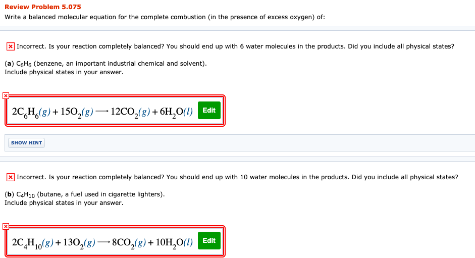 Review Problem 5.075
Write a balanced molecular equation for the complete combustion (in the presence of excess oxygen) of:
X Incorrect. Is your reaction completely balanced? You should end up with 6 water molecules in the products. Did you include all physical states?
(a) C6H6 (benzene, an important industrial chemical and solvent).
Include physical states in your answer.
2C,H(8) + 150,(8) –– 12CO,(8) + 6H,0(1) Edit
SHOW HINT
Incorrect. Is your reaction completely balanced? You should end up with 10 water molecules in the products. Did you include all physical states?
(b) C4H10 (butane, a fuel used in cigarette lighters).
Include physical states in your answer.
Edit
2C,H1,(8)+ 130,(8)–8CO,(8)+ 10H,O(1)
