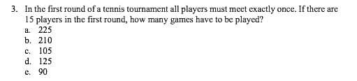 3. In the first round of a tennis tournament all players must mcet exactly once. If there are
15 players in the first round, how many games have to be played?
a. 225
b. 210
с. 105
d. 125
e. 90
