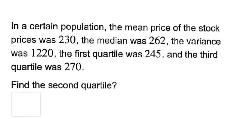 In a certain population, the mean price of the stock
prices was 230, the median was 262, the variance
was 1220, the first quartile was 245. and the third
quartile was 270.
Find the second quartile?
