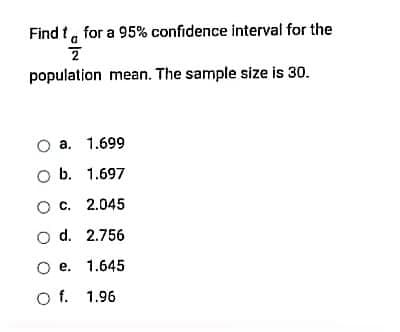 Find t, for a 95% confidence interval for the
population mean. The sample size is 30.
a. 1.699
O b. 1.697
ос. 2.045
o d. 2.756
О е. 1.645
O f. 1.96
