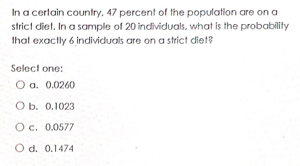 In a certain country, 47 percent of the population are on a
strict diet. In a sample of 20 individuals, what is the probability
that exactly 6 individuals are on a strict diet?
Select one:
O a. 0.0260
O b. 0.1023
O c. 0.0577
O d. 0.1474
