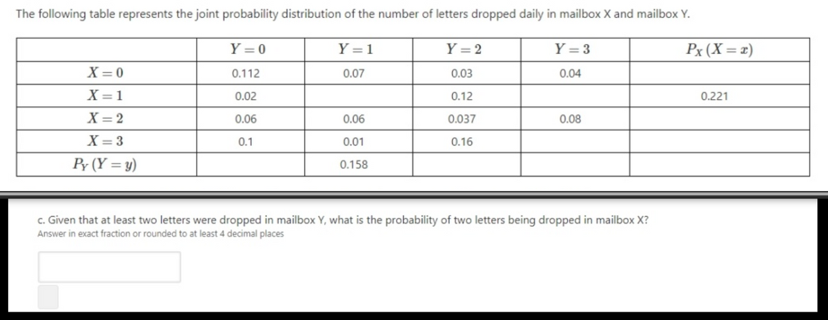 The following table represents the joint probability distribution of the number of letters dropped daily in mailbox X and mailbox Y.
Y = 0
Y = 1
Y = 2
Y = 3
Px (X = x)
X = 0
0.112
0.07
0.03
0.04
X = 1
0.02
0.12
0.221
X = 2
0.06
0.06
0.037
0.08
X = 3
0.1
0.01
0.16
Py (Y = y)
0.158
c. Given that at least two letters were dropped in mailbox Y, what is the probability of two letters being dropped in mailbox X?
Answer in exact fraction or rounded to at least 4 decimal places
